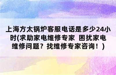 上海方太锅炉客服电话是多少24小时(求助家电维修专家  困扰家电维修问题？找维修专家咨询！)